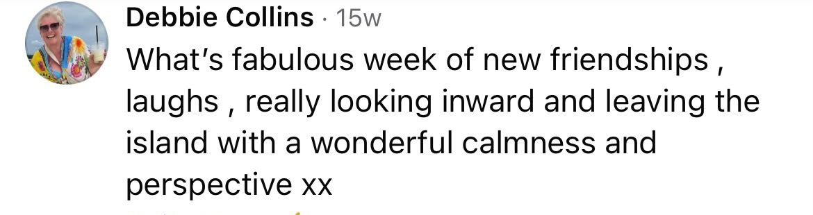 Debbie Collins said: What a fabulous week of new friendships, laughs, really looking inward and leaving the island with a wonderful calmness and perspective xx