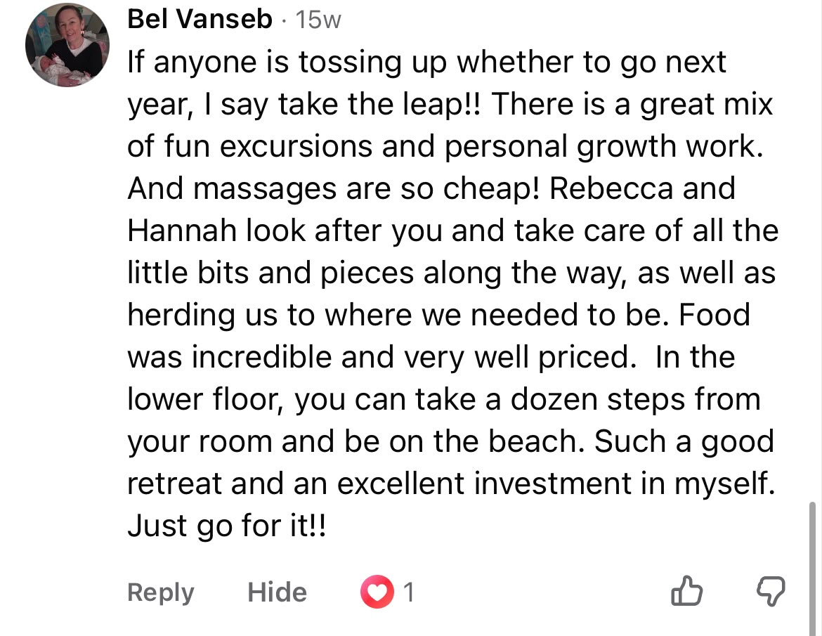 Bel Vanseb said: If anyone is tossing up whether to go next year, I say take the leap!! There is a great mix of fun excursions and personal growth work. And massages are so cheap! Rebecca and Hannah look after you and take care of all the little bits and pieces along the way, as well as herding us to where we needed to be. Food was incredible and very well priced. In the lower floor, you can take a dozen steps from your room and be on the beach. Such a good retreat and an excellent investment in myself. Just go for it!!